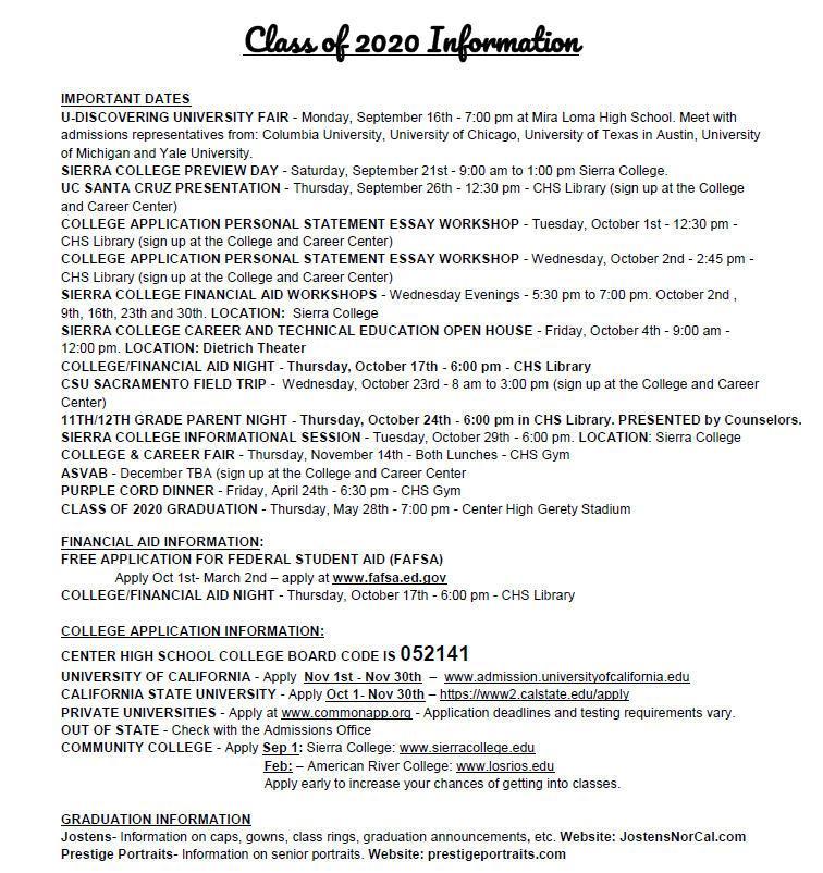 Class of 2020 Information IMPORTANT DATES .U-DISCOVERING UNIVERSITY FAIR - Monday, September 16th - 7:00 pm at Mira Loma High School. Meet with admissions representatives from: Columbia University, University of Chicago, University of Texas in Austin, University of Michigan and Yale University. SIERRA COLLEGE PREVIEW DAY - Saturday, September 21st - 9:00 am to 1:00 pm Sierra College. UC SANTA CRUZ PRESENTATION - Thursday, September 26th - 12:30 pm - CHS Library (sign up at the College and Career Center) COLLEGE APPLICATION PERSONAL STATEMENT ESSAY WORKSHOP - Tuesday, October 1st - 12:30 pm -CHS Library (sign up at the College and Career Center) COLLEGE APPLICATION PERSONAL STATEMENT ESSAY WORKSHOP - Wednesday, October 2nd - 2:45 pm -CHS Library (sign up at the College and Career Center) SIERRA COLLEGE FINANCIAL AID WORKSHOPS - Wednesday Evenings - 5:30 pm to 7:00 pm. October 2nd , 9th, 16th, 23th and 30th. LOCATION: Sierra College SIERRA COLLEGE CAREER AND TECHNICAL EDUCATION OPEN HOUSE - Friday, October 4th - 9:00 am -12:00 pm. LOCATION: Dietrich Theater COLLEGE/FINANCIAL AID NIGHT - Thursday. October 17th - 6:00 pm - CHS Library CSU SACRAMENTO FIELD TRIP - Wednesday, October 23rd - 8 am to 3:00 pm (sign up at the College and Career Center) 11TH/12TH GRADE PARENT NIGHT - Thursday, October 24th - 6:00 pm in CHS Library. PRESENTED by Counselors. SIERRA COLLEGE INFORMATIONAL SESSION - Tuesday, October 29th - 6:00 pm. LOCATION: Sierra College COLLEGE & CAREER FAIR - Thursday, November 14th - Both Lunches - CHS Gym ASVAB - December TBA (sign up at the College and Career Center PURPLE CORD DINNER - Friday, April 24th - 6:30 pm - CHS Gym CLASS OF 2020 GRADUATION - Thursday, May 28th - 7:00 pm - Center High Gerety Stadium  FINANCIAL AID INFORMATION: FREE APPLICATION FOR FEDERAL STUDENT AID (FAFSA) Apply Oct 1st- March 2nd — apply at www.fafsa.ed.aov  COLLEGE/FINANCIAL AID NIGHT - Thursday, October 17th - 6:00 pm - CHS Library  COLLEGE APPLICATION INFORMATION:  CENTER HIGH SCHOOL COLLEGE BOARD CODE IS 052141 UNIVERSITY OF CALIFORNIA - Apply Nov 1st - Nov 30th — www.admission.universitvofcalifomia.edu  CALIFORNIA STATE UNIVERSITY - Apply Oct 1- Nov 30th — httips://www2.calstate.edu/apply PRIVATE UNIVERSITIES - Apply at www.commonapp.org - Application deadlines and testing requirements vary. OUT OF STATE - Check with the Admissions Office COMMUNITY COLLEGE - Apply Sep 1: Sierra College: www.sierracolleae.edu  Feb: — American River College: www.losrios.edu  Apply early to increase your chances of getting into classes.  GRADUATION INFORMATION  Jostens- Information on caps, gowns, class rings, graduation announcements. etc. Website: JostensNorCal.com Prestige Portraits- Information on senior portraits. Website: prestigeportraits.com